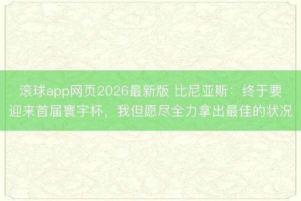 滚球app网页2026最新版 比尼亚斯:终于要迎来首届寰宇杯,我但愿尽全力拿出最佳的状况