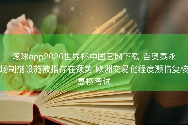 滚球app2026世界杯中国官网下载 百奥泰永和工场制剂设施被指存在颓势 欧洲交易化程度濒临复核考试