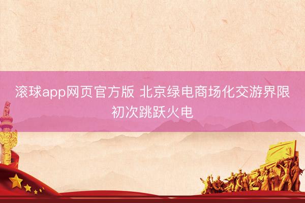 滚球app网页官方版 北京绿电商场化交游界限初次跳跃火电