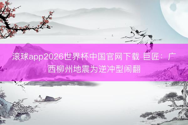 滚球app2026世界杯中国官网下载 巨匠：广西柳州地震为逆冲型闹翻