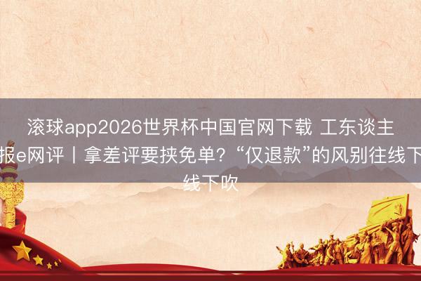 滚球app2026世界杯中国官网下载 工东谈主日报e网评丨拿差评要挟免单？“仅退款”的风别往线下吹
