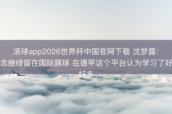 滚球app2026世界杯中国官网下载 沈梦露：念念继续留在国际踢球 在德甲这个平台认为学习了好多