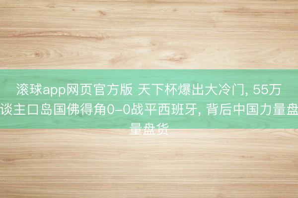 滚球app网页官方版 天下杯爆出大冷门， 55万东谈主口岛国佛得角0-0战平西班牙， 背后中国力量盘货