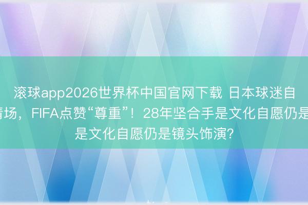 滚球app2026世界杯中国官网下载 日本球迷自带垃圾袋清场，FIFA点赞“尊重”！28年坚合手是文化自愿仍是镜头饰演？