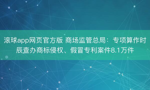滚球app网页官方版 商场监管总局：专项算作时辰查办商标侵权、假冒专利案件8.1万件