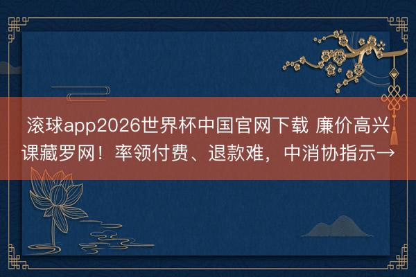 滚球app2026世界杯中国官网下载 廉价高兴课藏罗网!率领付费、退款难,中消协指示→