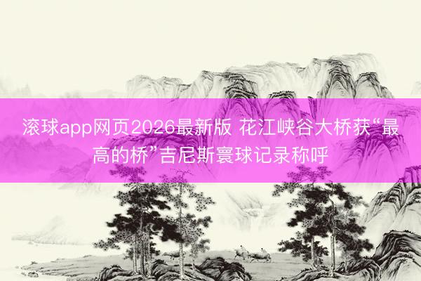 滚球app网页2026最新版 花江峡谷大桥获“最高的桥”吉尼斯寰球记录称呼