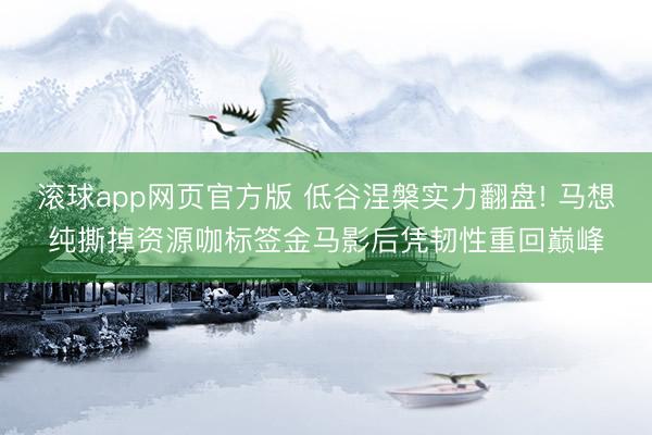 滚球app网页官方版 低谷涅槃实力翻盘! 马想纯撕掉资源咖标签金马影后凭韧性重回巅峰