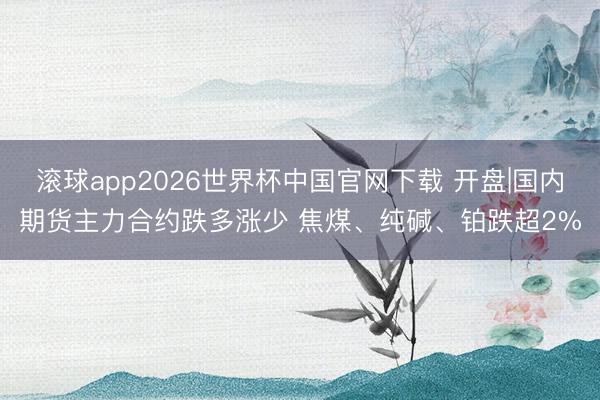 滚球app2026世界杯中国官网下载 开盘|国内期货主力合约跌多涨少 焦煤、纯碱、铂跌超2%